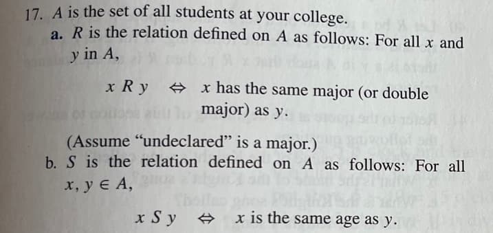 17. A is the set of all students at your college.
a. R is the relation defined on A as follows: For all x and
y in A.
x Ryx has the same major (or double
major) as y.
(Assume "undeclared" is a major.)
b. S is the relation defined on A as follows: For all
x, y e A,
HOU
x is the same age as y.
x Sy ⇒