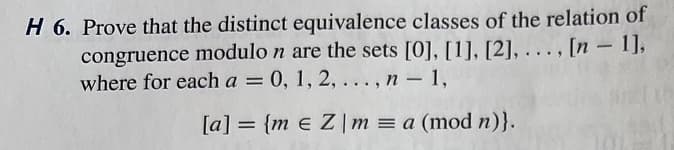 H 6. Prove that the distinct equivalence classes of the relation of
congruence modulo n are the sets [0], [1], [2], ...,
where for each a = 0, 1, 2,..., n - 1,
[a] = {m e Z | m = a (mod n)}.
1