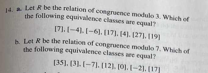 14. a. Let R be the relation of congruence modulo 3. Which of
the following equivalence classes are equal?
[7], [-4], [-6], [17], [4], [27], [19]
b. Let R be the relation of congruence modulo 7. Which of
the following equivalence classes are equal?
[35], [3], [-7], [12], [0], [-2], [17]