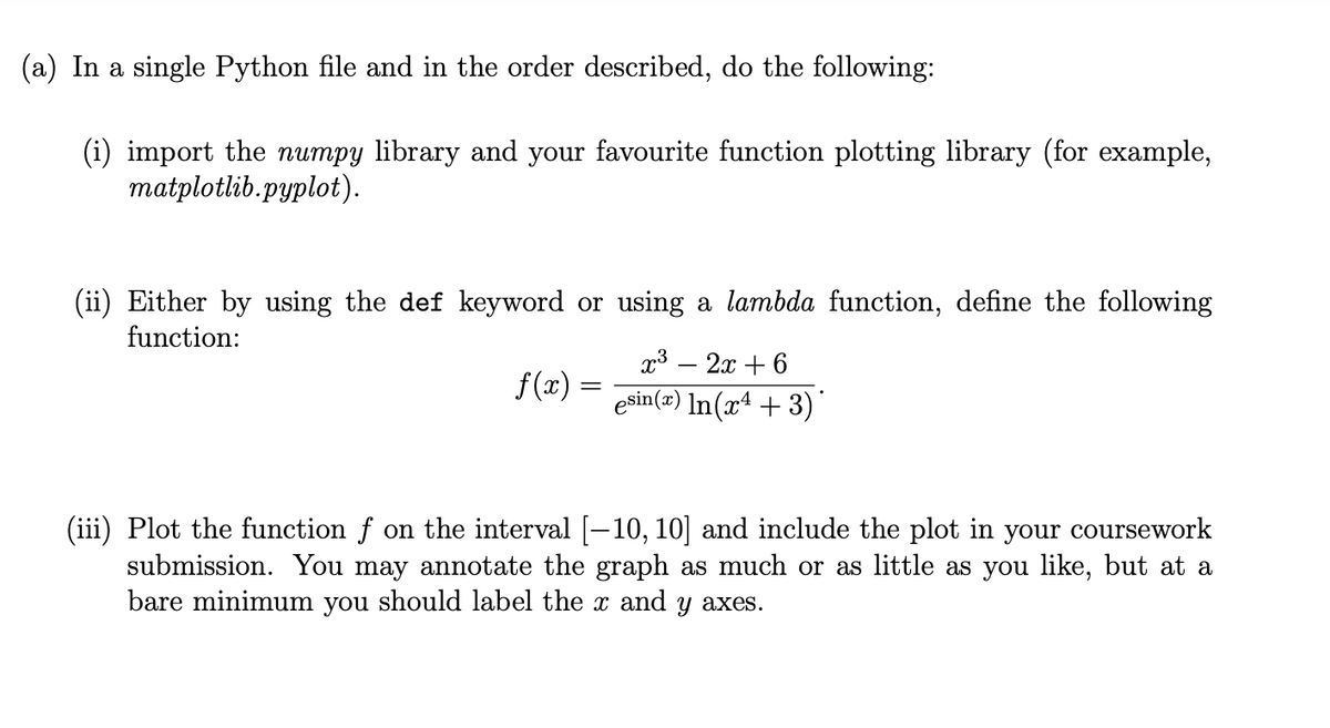 (a) In a single Python file and in the order described, do the following:
(i) import the numpy library and your favourite function plotting library (for example,
matplotlib.pyplot).
(ii) Either by using the def keyword or using a lambda function, define the following
function:
f(x) =
=
x³ - 2x +6
esin(x) In(x+3)
(iii) Plot the function f on the interval [—10, 10] and include the plot in your coursework
submission. You may annotate the graph as much or as little as you like, but at a
bare minimum you should label the x and y axes.