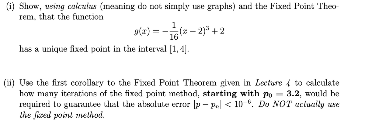 (i) Show, using calculus (meaning do not simply use graphs) and the Fixed Point Theo-
rem, that the function
1
g(x) = ——/(x-
16
has a unique fixed point in the interval [1,4].
(x − 2)³ +2
(ii) Use the first corollary to the Fixed Point Theorem given in Lecture 4 to calculate
how many iterations of the fixed point method, starting with po 3.2, would be
required to guarantee that the absolute error |p — Pn| < 10–6. Do NOT actually use
the fixed point method.
=