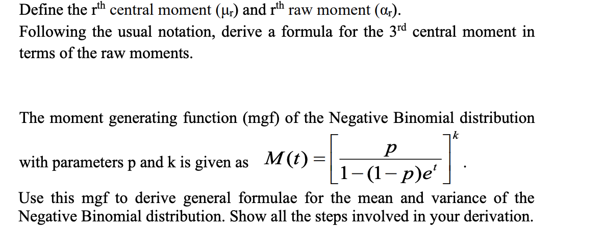 Define the rth central moment (ur) and rth raw moment (ar).
Following the usual notation, derive a formula for the 3rd central moment in
terms of the raw moments.
The moment generating function (mgf) of the Negative Binomial distribution
with parameters p and k is given as
M(t)
p
1-(1 - p)e'
k
Use this mgf to derive general formulae for the mean and variance of the
Negative Binomial distribution. Show all the steps involved in your derivation.