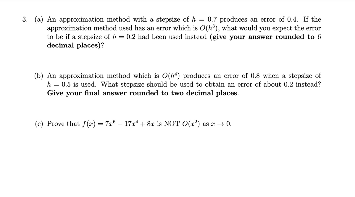 3. (a) An approximation method with a stepsize of h = 0.7 produces an error of 0.4. If the
approximation method used has an error which is O(h³), what would you expect the error
to be if a stepsize of h 0.2 had been used instead (give your answer rounded to 6
=
decimal places)?
(b) An approximation method which is O(hª) produces an error of 0.8 when a stepsize of
0.5 is used. What stepsize should be used to obtain an error of about 0.2 instead?
Give your final answer rounded to two decimal places.
h =
=
(c) Prove that f(x) = 7x6 − 17x¹ + 8x is NOT O(x²) as x → 0.