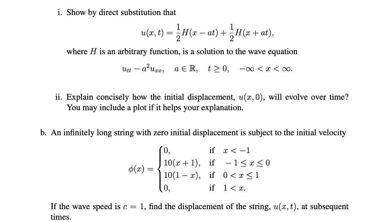 i. Show by direct substitution that
= H (x + at),
1/H(x+at),
2
where H is an arbitrary function, is a solution to the wave equation
a²uxx, aЄR, t≥0, -∞ < x <∞.
Utt -
u(x, t): = 1/2H(x-
H(x − at) +
ii. Explain concisely how the initial displacement, u(x, 0), will evolve over time?
You may include a plot if it helps your explanation.
b. An infinitely long string with zero initial displacement is subject to the initial velocity
0,
if x < -1
10(x+1), if −1≤ x ≤ 0
10(1-x), if 0<x<1
if 1 < x.
(x) =
0,
If the wave speed is c = = 1, find the displacement of the string, u(x, t), at subsequent
times.