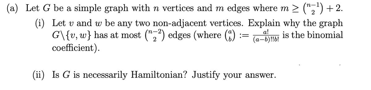 (a) Let G be a simple graph with n vertices and m edges where m ≥ (^≥¹) + 2.
(i) Let v and w be any two non-adjacent vertices. Explain why the graph
G\{v, w} has at most (2²) edges (where (3)
is the binomial
coefficient).
a!
(a-b)!!b!
(ii) Is G is necessarily Hamiltonian? Justify your answer.
=