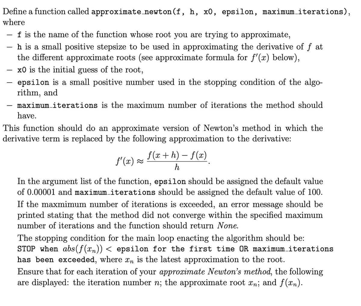 Define a function called approximate_newton(f, h, x0, epsilon, maximum_iterations),
where
f is the name of the function whose root you are trying to approximate,
h is a small positive stepsize to be used in approximating the derivative of f at
the different approximate roots (see approximate formula for f'(x) below),
x0 is the initial guess of the root,
epsilon is a small positive number used in the stopping condition of the algo-
rithm, and
maximum iterations is the maximum number of iterations the method should
have.
This function should do an approximate version of Newton's method in which the
derivative term is replaced by the following approximation to the derivative:
-
f(x + h) − f (x)
h
ƒ'(x)≈
In the argument list of the function, epsilon should be assigned the default value
of 0.00001 and maximum_iterations should be assigned the default value of 100.
If the maxmimum number of iterations is exceeded, an error message should be
printed stating that the method did not converge within the specified maximum
number of iterations and the function should return None.
The stopping condition for the main loop enacting the algorithm should be:
STOP when abs (f(xn)) < epsilon for the first time OR maximum_iterations
has been exceeded, where în is the latest approximation to the root.
Ensure that for each iteration of your approximate Newton's method, the following
are displayed: the iteration number n; the approximate root xn; and f(xn).