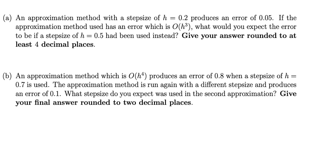 (a) An approximation method with a stepsize of h 0.2 produces an error of 0.05. If the
approximation method used has an error which is O(h³), what would you expect the error
to be if a stepsize of h 0.5 had been used instead? Give your answer rounded to at
least 4 decimal places.
=
=
(b) An approximation method which is O(hª) produces an error of 0.8 when a stepsize of h =
0.7 is used. The approximation method is run again with a different stepsize and produces
an error of 0.1. What stepsize do you expect was used in the second approximation? Give
your final answer rounded to two decimal places.
