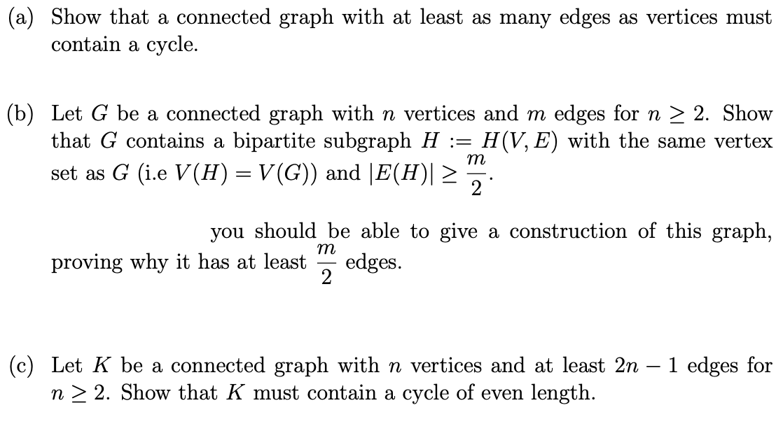 (a) Show that a connected graph with at least as many edges as vertices must
contain a cycle.
(b) Let G be a connected graph with n vertices and m edges for n ≥ 2. Show
that G contains a bipartite subgraph H = H(V, E) with the same vertex
set as G (i.e V (H) = V(G)) and |E(H)| ≥ 2
m
you should be able to give a construction of this graph,
m
2
proving why it has at least edges.
(c) Let K be a connected graph with n vertices and at least 2n - 1 edges for
n>2. Show that K must contain a cycle of even length.
