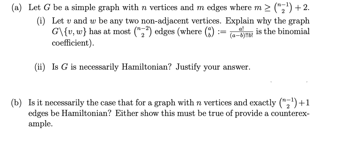 (a) Let G be a simple graph with n vertices and m edges where m ≥ (^≥¹) + 2.
(i) Let v and w be any two non-adjacent vertices. Explain why the graph
G\{v, w} has at most (z2) edges (where (1)
is the binomial
coefficient).
a!
(a-b)!!b!
(ii) Is G is necessarily Hamiltonian? Justify your answer.
=
(b) Is it necessarily the case that for a graph with n vertices and exactly (₂¹)+1
edges be Hamiltonian? Either show this must be true of provide a counterex-
ample.