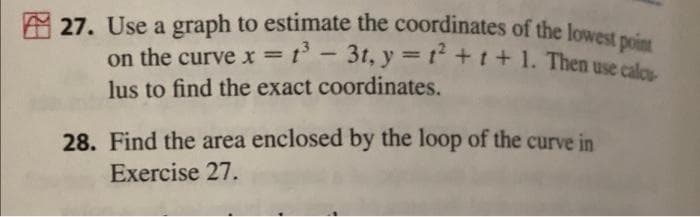 27. Use a graph to estimate the coordinates of the lowest point
on the curve x = 1³-31, y = 1² +1+1. Then use calcu
lus to find the exact coordinates.
28. Find the area enclosed by the loop of the curve in
Exercise 27.