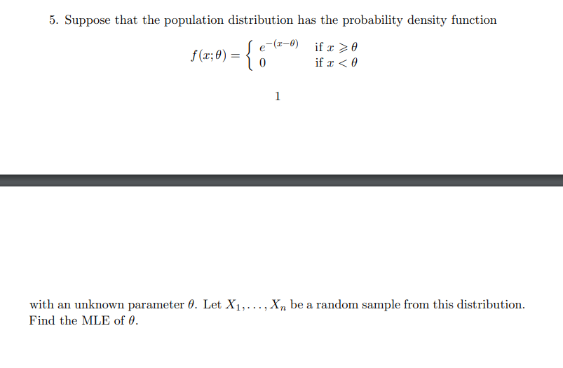 5. Suppose that the population distribution has the probability density function
e-(z-8)
if x >0
f (x; 0) =
if x < 0
1
with an unknown parameter 0. Let X1,..., X, be a random sample from this distribution.
Find the MLE of 0.
