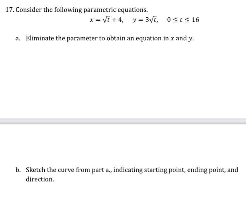 17. Consider the following parametric equations.
= Vt + 4, y = 3\t, 0<t< 16
Eliminate the parameter to obtain an equation in x and y.
b. Sketch the curve from part a., indicating starting point, ending point, and
direction.
