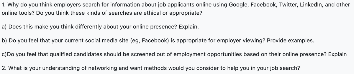 1. Why do you think employers search for information about job applicants online using Google, Facebook, Twitter, LinkedIn, and other
online tools? Do you think these kinds of searches are ethical or appropriate?
a) Does this make you think differently about your online presence? Explain.
b) Do you feel that your current social media site (eg, Facebook) is appropriate for employer viewing? Provide examples.
c) Do you feel that qualified candidates should be screened out of employment opportunities based on their online presence? Explain
2. What is your understanding of networking and want methods would you consider to help you in your job search?