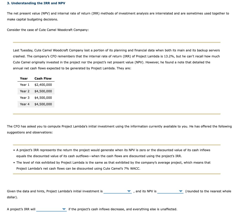 3. Understanding the IRR and NPV
The net present value (NPV) and internal rate of return (IRR) methods of investment analysis are interrelated and are sometimes used together to
make capital budgeting decisions.
Consider the case of Cute Camel Woodcraft Company:
Last Tuesday, Cute Camel Woodcraft Company lost a portion of its planning and financial data when both its main and its backup servers
crashed. The company's CFO remembers that the internal rate of return (IRR) of Project Lambda is 13.2%, but he can't recall how much
Cute Camel originally invested in the project nor the project's net present value (NPV). However, he found a note that detailed the
annual net cash flows expected to be generated by Project Lambda. They are:
Year
Cash Flow
Year 1 $2,400,000
Year 2 $4,500,000
Year 3 $4,500,000
Year 4 $4,500,000
The CFO has asked you to compute Project Lambda's initial investment using the information currently available to you. He has offered the following
suggestions and observations:
• A project's IRR represents the return the project would generate when its NPV is zero or the discounted value of its cash inflows
equals the discounted value of its cash outflows-when the cash flows are discounted using the project's IRR.
• The level of risk exhibited by Project Lambda is the same as that exhibited by the company's average project, which means that
Project Lambda's net cash flows can be discounted using Cute Camel's 7% WACC.
Given the data and hints, Project Lambda's initial investment is
dollar).
and its NPV is
'
(rounded to the nearest whole
A project's IRR will
if the project's cash inflows decrease, and everything else is unaffected.