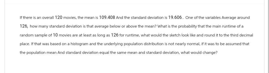 If there is an overall 120 movies, the mean is 109.408 And the standard deviation is 19.606. One of the variables Average around
126, how many standard deviation is that average below or above the mean? What is the probability that the main runtime of a
random sample of 10 movies are at least as long as 126 for runtime, what would the sketch look like and round it to the third decimal
place. If that was based on a histogram and the underlying population distribution is not nearly normal, if it was to be assumed that
the population mean And standard deviation equal the same mean and standard deviation, what would change?