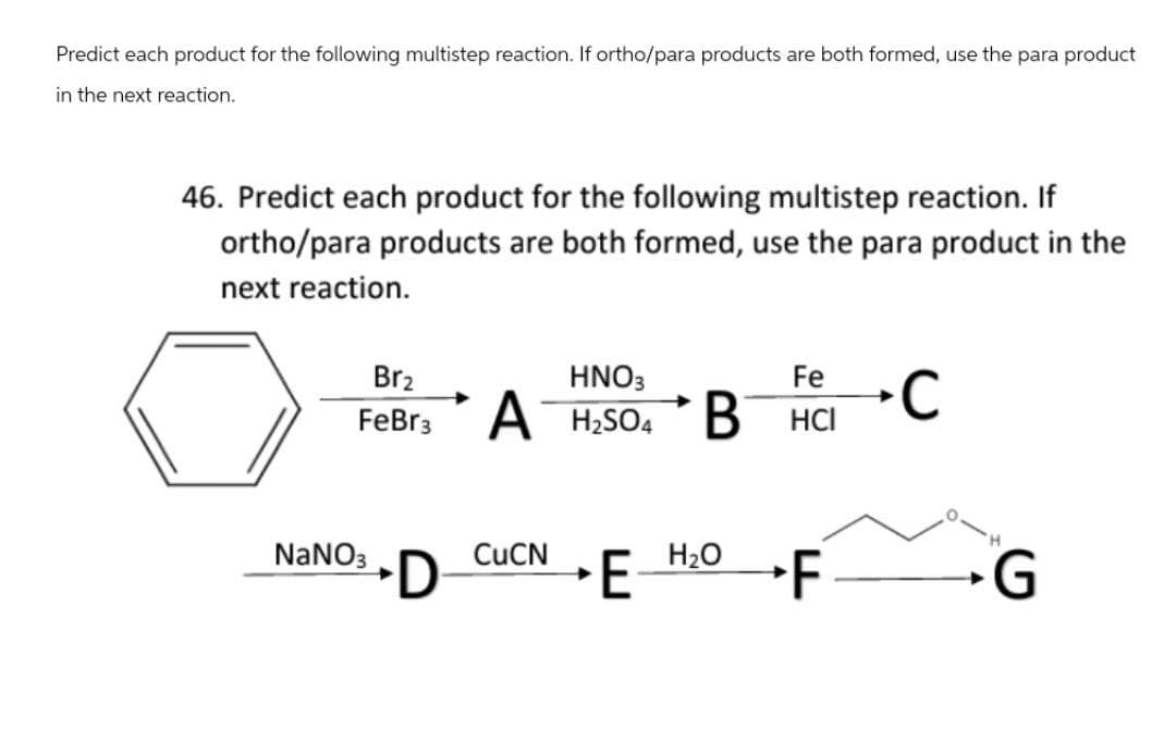 Predict each product for the following multistep reaction. If ortho/para products are both formed, use the para product
in the next reaction.
46. Predict each product for the following multistep reaction. If
ortho/para products are both formed, use the para product in the
next reaction.
Br2
FeBr3
HNO3
A H2SO4 B
Fe
C
HCI
NaNO3
CuCN
D
E
H₂O
F
G