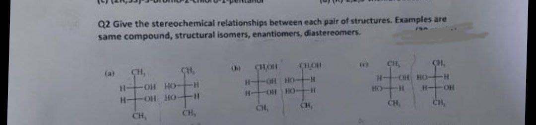 Q2 Give the stereochemical relationships between each pair of structures. Examples are
same compound, structural isomers, enantiomers, diastereomers.
(a)
CH,
CH,
CHOH
CHOH
CH,
CH,
H OH HO-H
H OH HO H
H--CH HO-
HO H
H-
OH HO-
OH HO H
H-OH
CH,
CH,
CH,
CH,
CH,
CH,
