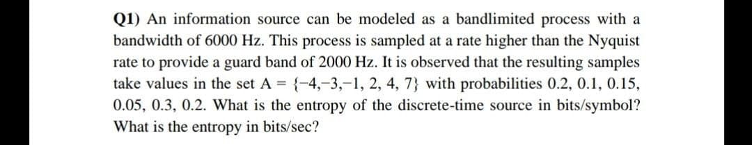 Q1) An information source can be modeled as a bandlimited process with a
bandwidth of 6000 Hz. This process is sampled at a rate higher than the Nyquist
rate to provide a guard band of 2000 Hz. It is observed that the resulting samples
take values in the set A = {-4,-3,-1, 2, 4, 7} with probabilities 0.2, 0.1, 0.15,
0.05, 0.3, 0.2. What is the entropy of the discrete-time source in bits/symbol?
What is the entropy in bits/sec?

