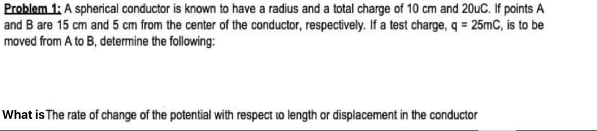 Problem 1: A spherical conductor is known to have a radius and a total charge of 10 cm and 20uC. If points A
and B are 15 cm and 5 cm from the center of the conductor, respectively. If a test charge, q = 25mC, is to be
moved from A to B, determine the following:
What is The rate of change of the potential with respect to length or displacement in the conductor
