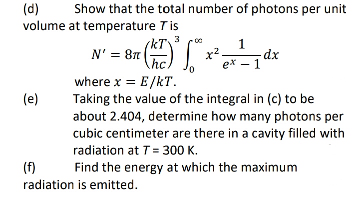(d)
volume
(e)
Show that the total number of photons per unit
at temperature Tis
kT
N' = 8π
hc.
where x = = E/KT.
Taking the value of the integral in (c) to be
about 2.404, determine how many photons per
cubic centimeter are there in a cavity filled with
radiation at T = 300 K.
(f)
radiation is emitted.
3 ∞
0
x²
1
ex.
-
1
dx
Find the energy at which the maximum