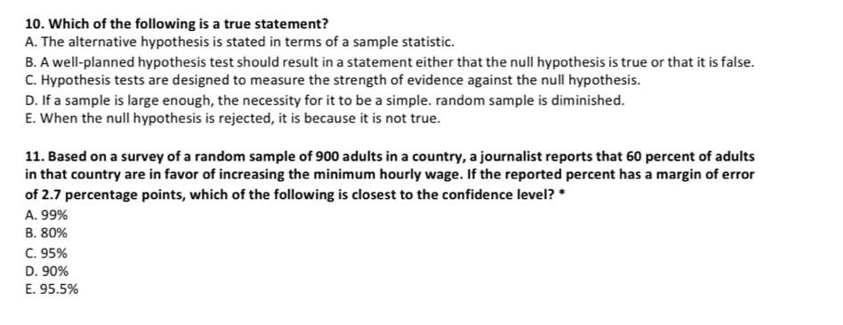 10. Which of the following is a true statement?
A. The alternative hypothesis is stated in terms of a sample statistic.
B. A well-planned hypothesis test should result in a statement either that the null hypothesis is true or that it is false.
C. Hypothesis tests are designed to measure the strength of evidence against the null hypothesis.
D. If a sample is large enough, the necessity for it to be a simple. random sample is diminished.
E. When the null hypothesis is rejected, it is because it is not true.
11. Based on a survey of a random sample of 900 adults in a country, a journalist reports that 60 percent of adults
in that country are in favor of increasing the minimum hourly wage. If the reported percent has a margin of error
of 2.7 percentage points, which of the following is closest to the confidence level? *
A. 99%
B. 80%
C. 95%
D. 90%
E. 95.5%
