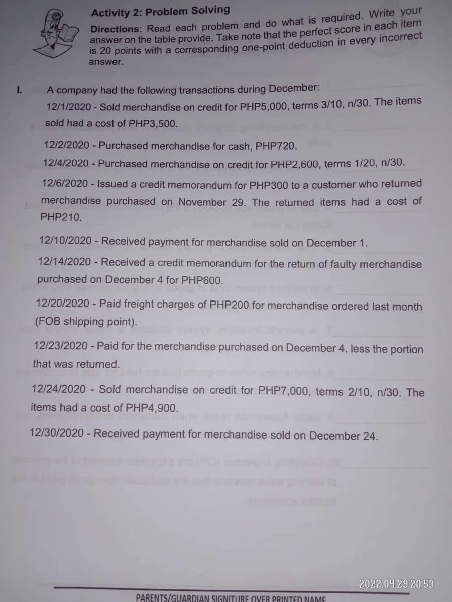 Directions: Read each problem and do what is required. Write your
answer on the table provide. Take note that the perfect score in each item
Is 20 points with a corresponding one-point deduction in every incorrect
Activity 2: Problem Solving
answer.
I.
A company had the following transactions during December:
12/1/2020 - Sold merchandise on credit for PHP5.000, terms 3/10, n/30. The items
sold had a cost of PHP3,500.
12/2/2020 - Purchased merchandise for cash, PHP720.
12/4/2020 - Purchased merchandise on credit for PHP2,600, terms 1/20, n/30.
12/6/2020 - Issued a credit memorandum for PHP300 to a customer who returned
merchandise purchased on November 29. The returned items had a cost of
PHP210.
12/10/2020 - Received payment for merchandise sold on December 1.
12/14/2020 - Received a credit memorandum for the return of faulty merchandise
purchased on December 4 for PHP600.
12/20/2020 - Paid freight charges of PHP200 for merchandise ordered last month
(FOB shipping point).
mal
12/23/2020 - Paid for the merchandise purchased on December 4, less the portion
that was returned.
12/24/2020 - Sold merchandise on credit for PHP7,000, terms 2/10, n/30. The
items had a cost of PHP4,900.
12/30/2020 - Received payment for merchandise sold on December 24.
obesin r
2022.04.29 20:53
PARENTS/GUARDIAN SIGNITURE OVER PRINTEDD NAME
