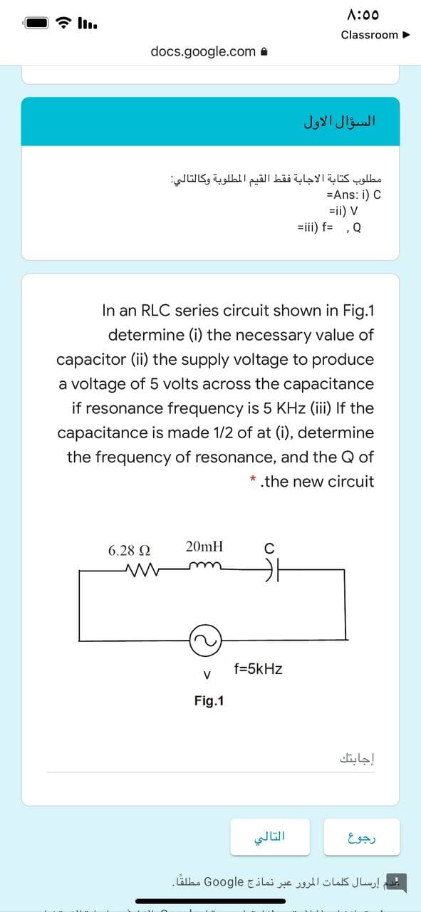 A:00
* l.
Classroom >
docs.google.com a
السؤال الأول
مطلوب كتابة الاجابة فقط القيم المطلوبة وكالتالي
=Ans: i) C
=ii) V
=iii) f= ,Q
In an RLC series circuit shown in Fig.1
determine (i) the necessary value of
capacitor (ii) the supply voltage to produce
a voltage of 5 volts across the capacitance
if resonance frequency is 5 KHz (iii) If the
capacitance is made 1/2 of at (i), determine
the frequency of resonance, and the Q of
* .the new circuit
6.28 2
20mH
C
f=5kHz
V
Fig.1
إجابتك
التالي
رجوع
عدم إرسال كلمات المرور عبر نماذج Go ogle مطلقًا.
