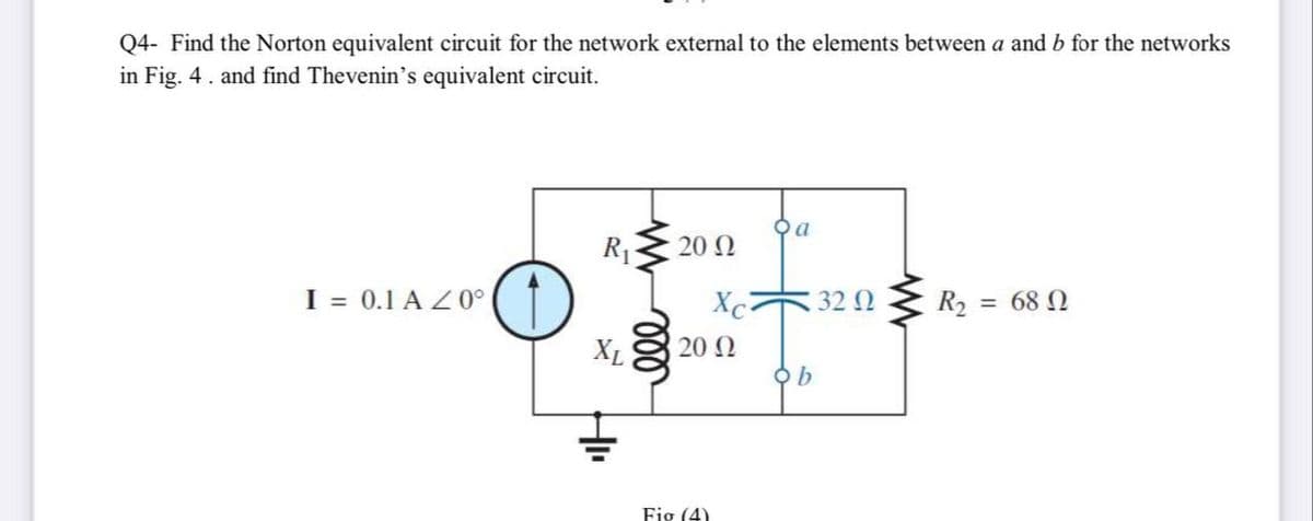 Q4- Find the Norton equivalent circuit for the network external to the elements between a and b for the networks
in Fig. 4. and find Thevenin's equivalent circuit.
R13
20 Ω
I = 0.1 A Z 0°
Xc
32 Q
R2 = 68 N
XL
20 N
Fig (4)
ll
