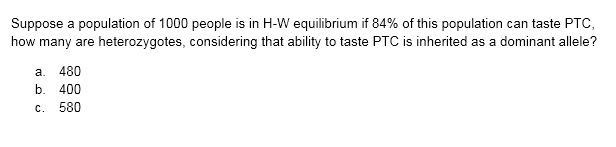 Suppose a population of 1000 people is in H-W equilibrium if 84% of this population can taste PTC,
how many are heterozygotes, considering that ability to taste PTC is inherited as a dominant allele?
a. 480
b.
400
c. 580
