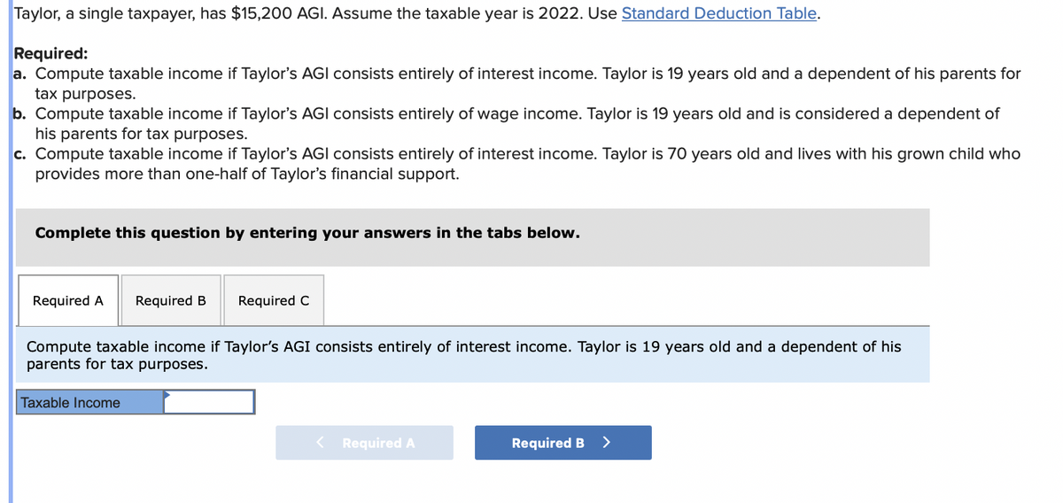 Taylor, a single taxpayer, has $15,200 AGI. Assume the taxable year is 2022. Use Standard Deduction Table.
Required:
a. Compute taxable income if Taylor's AGI consists entirely of interest income. Taylor is 19 years old and a dependent of his parents for
tax purposes.
b. Compute taxable income if Taylor's AGI consists entirely of wage income. Taylor is 19 years old and is considered a dependent of
his parents for tax purposes.
c. Compute taxable income if Taylor's AGI consists entirely of interest income. Taylor is 70 years old and lives with his grown child who
provides more than one-half of Taylor's financial support.
Complete this question by entering your answers in the tabs below.
Required A
Required B
Required C
Compute taxable income if Taylor's AGI consists entirely of interest income. Taylor is 19 years old and a dependent of his
parents for tax purposes.
Taxable Income
< Required A
Required B >