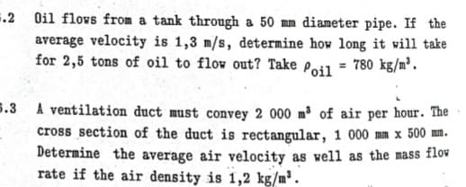 .2 Oil flows from a tank through a 50 mm diameter pipe. If the
average velocity is 1,3 m/s, determine how long it will take
for 2,5 tons of oil to flow out? Take Poil = 780 kg/m².
5.3 A ventilation duct must convey 2 000 m³ of air per hour. The
cross section of the duct is rectangular, 1 000 mm x 500 mm.
Determine the average air velocity as well as the mass flow
rate if the air density is 1,2 kg/m³.

