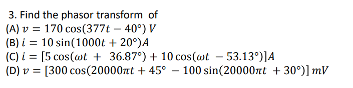 3. Find the phasor transform of
(A) v = 170 cos(377t – 40°) V
(B) i = 10 sin(1000t + 20°)A
(C) i = [5 cos(@t + 36.87°) + 10 cos(@t – 53.13°)]A
(D) v = [300 cos(20000nt + 45° – 100 sin(20000nt + 30°)] mV
