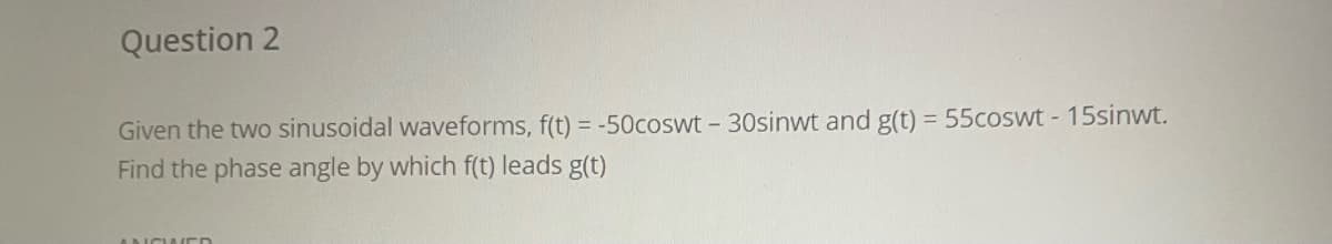 Question 2
Given the two sinusoidal waveforms, f(t) = -50coswt - 30sinwt and g(t) = 55coswt - 15sinwt.
Find the phase angle by which f(t) leads g(t)
