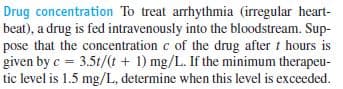 Drug concentration To treat arrhythmia (irregular heart-
beat), a drug is fed intravenously into the bloodstream. Sup-
pose that the concentration c of the drug after t hours is
given by c = 3.5t/(t + 1) mg/L. If the minimum therapeu-
tic level is 1.5 mg/L, determine when this level is exceeded.
%3!
