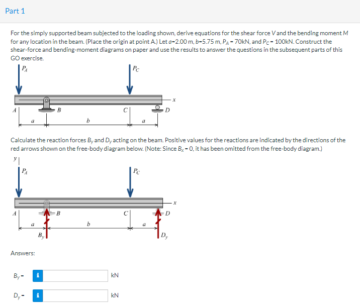Part 1
For the simply supported beam subjected to the loading shown, derive equations for the shear force V and the bending moment M
for any location in the beam. (Place the origin at point A.) Let a-2.00 m, b-5.75 m, PA - 70kN, and Pc- 100kN. Construct the
shear-force and bending-moment diagrams on paper and use the results to answer the questions in the subsequent parts of this
GO exercise.
P₁
Answers:
By-
Calculate the reaction forces By and Dy acting on the beam. Positive values for the reactions are indicated by the directions of the
red arrows shown on the free-body diagram below. (Note: Since B-0, it has been omitted from the free-body diagram.)
y|
PA
Dy-
By
i
B
i
B
b
kN
Pc
kN
D
Pc
D
Dy
X