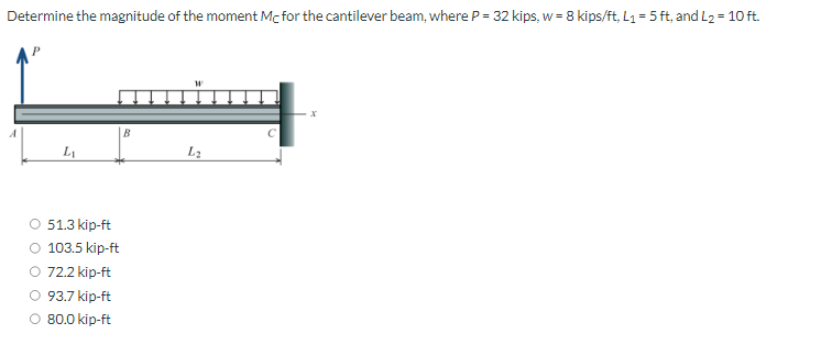 Determine the magnitude of the moment Mc for the cantilever beam, where P = 32 kips, w = 8 kips/ft, L₁= 5 ft, and L₂ = 10 ft.
L₁
51.3 kip-ft
O 103.5 kip-ft
O 72.2 kip-ft
93.7 kip-ft
80.0 kip-ft
B
W
L₂
