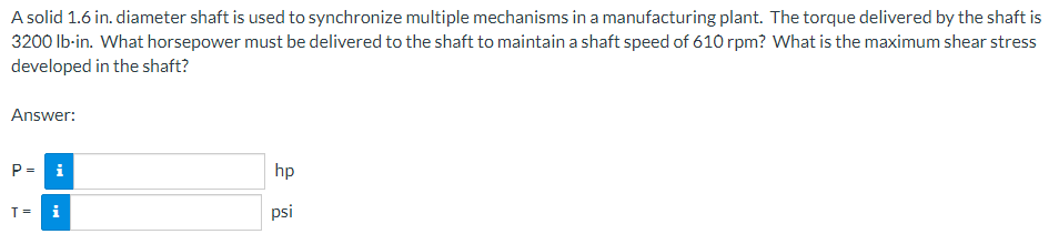 A solid 1.6 in. diameter shaft is used to synchronize multiple mechanisms in a manufacturing plant. The torque delivered by the shaft is
3200 lb-in. What horsepower must be delivered to the shaft to maintain a shaft speed of 610 rpm? What is the maximum shear stress
developed in the shaft?
Answer:
P = i
T = i
hp
psi
