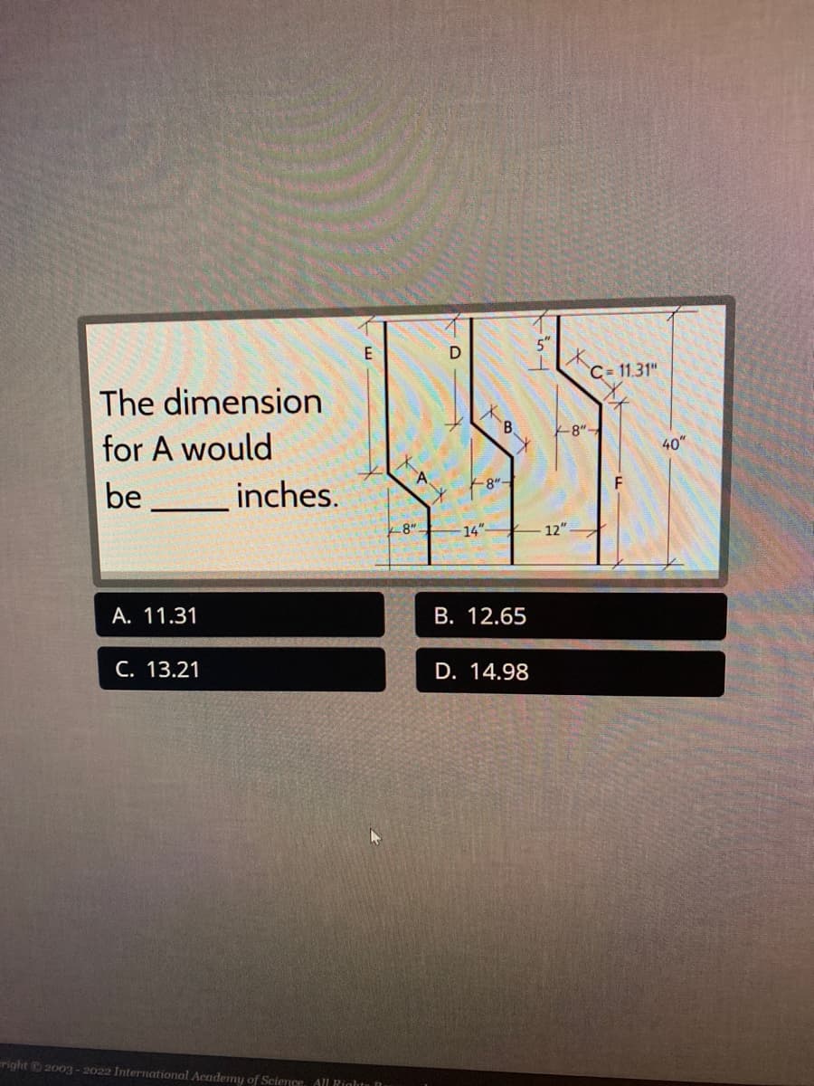 The dimension
for A would
be
A. 11.31
C. 13.21
inches.
E
right © 2003-2022 International Academy of Science, All Rights B
D
X-AX
8".
X--8-
14"
B. 12.65
D. 14.98
151
12"
C-11.31"
8"-
40"