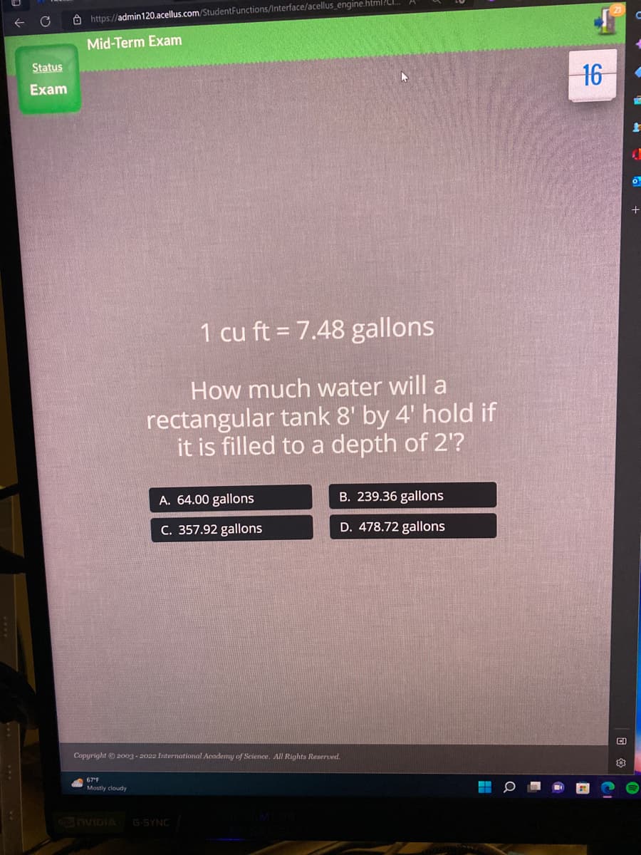 Status
Exam
https://admin120.acellus.com/StudentFunctions/Interface/acellus_engine.html?...
Mid-Term Exam
1 cu ft = 7.48 gallons
How much water will a
rectangular tank 8' by 4' hold if
it is filled to a depth of 2'?
67°F
Mostly cloudy
A. 64.00 gallons
C. 357.92 gallons
Copyright © 2003-2022 International Academy of Science. All Rights Reserved.
B. 239.36 gallons
D. 478.72 gallons
NVIDIA G-SYNC
1
16
CI
20
。
+