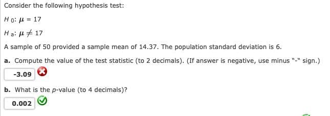 Consider the following hypothesis test:
Ho: μ = 17
Ha: μ # 17
A sample of 50 provided a sample mean of 14.37. The population standard deviation is 6.
a. Compute the value of the test statistic (to 2 decimals). (If answer is negative, use minus "-" sign.)
-3.09
b. What is the p-value (to 4 decimals)?
0.002