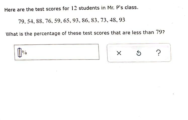 Here are the test scores for 12 students in Mr. P's class.
79. 54, 88, 76, 59, 65, 93, 86, 83, 73, 48, 93
What is the percentage of these test scores that are less than 79?
1%
X
5 ?