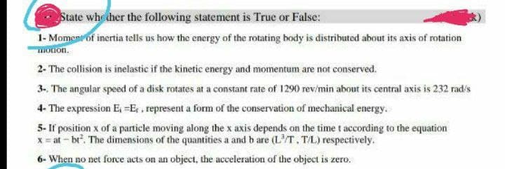 State whether the following statement is True or False:
1- Moment of inertia tells us how the energy of the rotating body is distributed about its axis of rotation
motion.
2- The collision is inelastic if the kinetic energy and momentum are not conserved.
3-. The angular speed of a disk rotates at a constant rate of 1290 rev/min about its central axis is 232 rad/s
4- The expression E₁ - E,, represent a form of the conservation of mechanical energy.
5- If position x of a particle moving along the x axis depends on the time t according to the equation
x = at -bt². The dimensions of the quantities a and b are (L³/T. T/L) respectively.
6- When no net force acts on an object, the acceleration of the object is zero.
