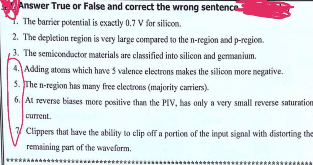 Answer True or False and correct the wrong sentence
The barrier potential is exactly 0.7 V for silicon.
2. The depletion region is very large compared to the n-region and p-region.
3. The semiconductor materials are classified into silicon and germanium.
4. Adding atoms which have 5 valence electrons makes the silicon more negative.
5. The n-region has many free electrons (majority carriers).
6. At reverse biases more positive than the PIV, has only a very small reverse saturation
current.
7 Clippers that have the ability to clip off a portion of the input signal with distorting the
remaining part of the waveform.