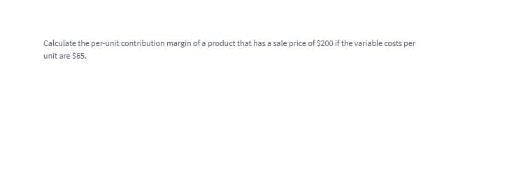 Calculate the per-unit contribution margin of a product that has a sale price of $200 if the variable costs per
unit are $65.
