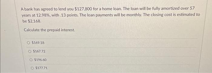 A bank has agreed to lend you $127,800 for a home loan. The loan will be fully amortized over 57
years at 12.98%, with .13 points. The loan payments will be monthly. The closing cost is estimated to
be $2,168.
Calculate the prepaid interest.
O $169.18
O $167.72
O $196.60
O $177.71

