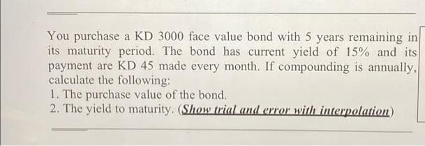 You purchase a KD 3000 face value bond with 5 years remaining in
its maturity period. The bond has current yield of 15% and its
payment are KD 45 made every month. If compounding is annually,
calculate the following:
1. The purchase value of the bond.
2. The yield to maturity. (Show trial and error with interpolation)
