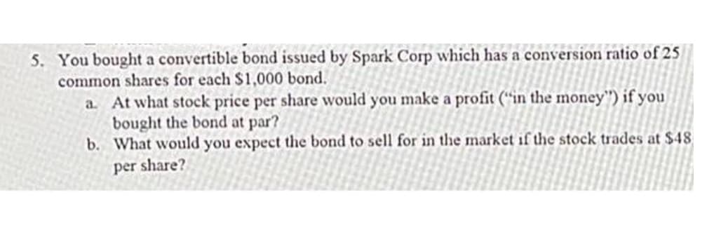 5. You bought a convertible bond issued by Spark Corp which has a conversion ratio of 25
common shares for each $1,000 bond.
a. At what stock price per share would you make a profit (“in the money") if you
bought the bond at par?
b. What would you expect the bond to sell for in the market if the stock trades at $48
per share?
