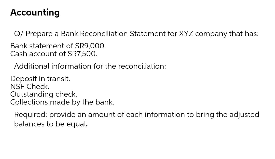Accounting
Q/ Prepare a Bank Reconciliation Statement for XYZ company that has:
Bank statement of SR9,000.
Cash account of SR7,500.
Additional information for the reconciliation:
Deposit in transit.
NSF Check.
Outstanding check.
Collections made by the bank.
Required: provide an amount of each information to bring the adjusted
balances to be equal.
