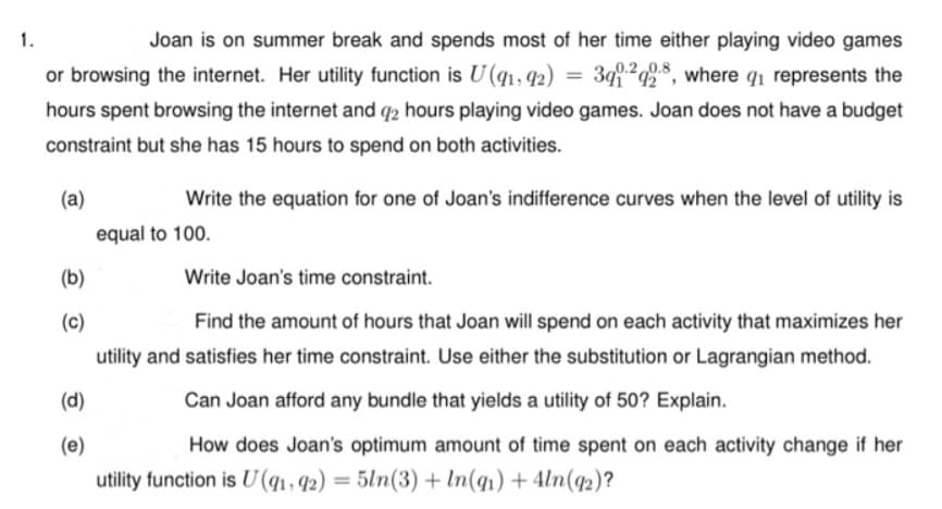 1.
Joan is on summer break and spends most of her time either playing video games
or browsing the internet. Her utility function is U (q1, 42)
399.24$, where qi represents the
0.2,0.8
%3D
hours spent browsing the internet and q2 hours playing video games. Joan does not have a budget
constraint but she has 15 hours to spend on both activities.
(a)
Write the equation for one of Joan's indifference curves when the level of utility is
equal to 100.
(b)
Write Joan's time constraint.
(c)
Find the amount of hours that Joan will spend on each activity that maximizes her
utility and satisfies her time constraint. Use either the substitution or Lagrangian method.
(d)
Can Joan afford any bundle that yields a utility of 50? Explain.
(e)
How does Joan's optimum amount of time spent on each activity change if her
utility function is U (q1, q2) = 5ln(3) + In(q1) + 4ln(q2)?
