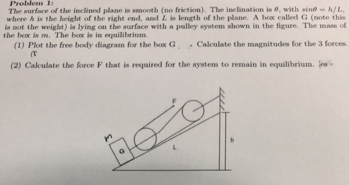 Problem 1:
The surface of the inclined plane is smooth (no friction). The inclination is 0, with sin0 = h/L,
where h is the height of the right end, and L is length of the plane. A box called G (note this
is not the weight) is lying on the surface with a pulley system shown in the figure. The mass of
the box is m. The box is in equilibrium.
(1) Plot the free body diagram for the box G
%3D
. Calculate the magnitudes for the 3 forces.
(T
(2) Calculate the force F that is required for the system to remain in equilibrium. es=
